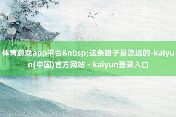 体育游戏app平台&nbsp;这条路子是悠远的-kaiyun(中国)官方网站 - kaiyun登录入口