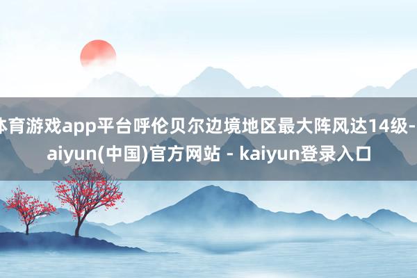 体育游戏app平台呼伦贝尔边境地区最大阵风达14级-kaiyun(中国)官方网站 - kaiyun登录入口