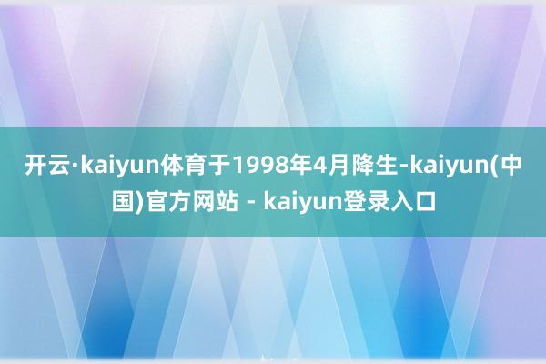 开云·kaiyun体育于1998年4月降生-kaiyun(中国)官方网站 - kaiyun登录入口