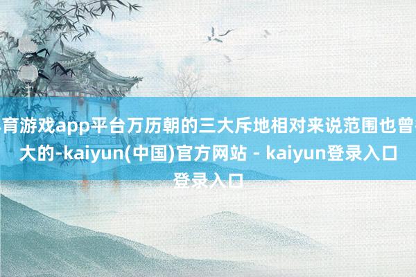 体育游戏app平台万历朝的三大斥地相对来说范围也曾很大的-kaiyun(中国)官方网站 - kaiyun登录入口