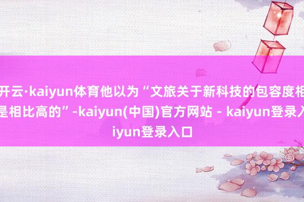 开云·kaiyun体育他以为“文旅关于新科技的包容度相对是相比高的”-kaiyun(中国)官方网站 - kaiyun登录入口