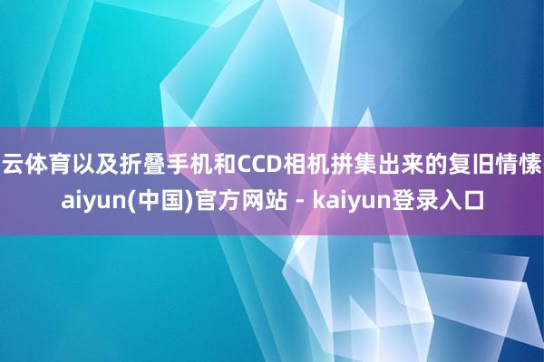 开云体育以及折叠手机和CCD相机拼集出来的复旧情愫-kaiyun(中国)官方网站 - kaiyun登录入口