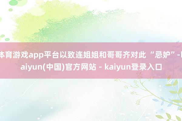 体育游戏app平台以致连姐姐和哥哥齐对此 “忌妒”-kaiyun(中国)官方网站 - kaiyun登录入口