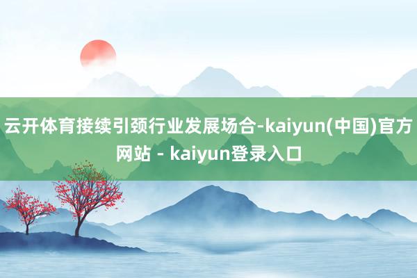 云开体育接续引颈行业发展场合-kaiyun(中国)官方网站 - kaiyun登录入口