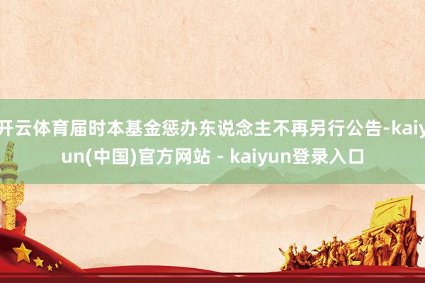 开云体育届时本基金惩办东说念主不再另行公告-kaiyun(中国)官方网站 - kaiyun登录入口