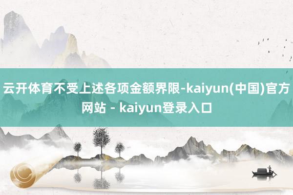 云开体育不受上述各项金额界限-kaiyun(中国)官方网站 - kaiyun登录入口