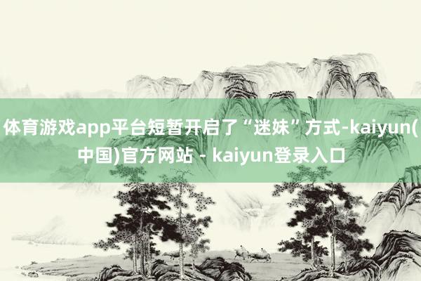 体育游戏app平台短暂开启了“迷妹”方式-kaiyun(中国)官方网站 - kaiyun登录入口