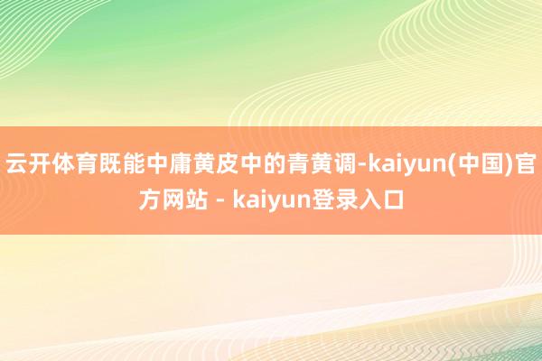 云开体育既能中庸黄皮中的青黄调-kaiyun(中国)官方网站 - kaiyun登录入口