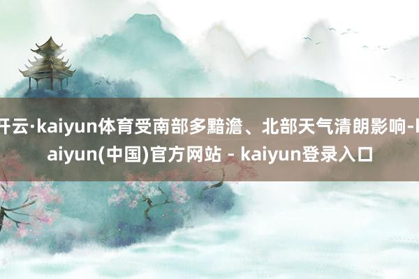 开云·kaiyun体育受南部多黯澹、北部天气清朗影响-kaiyun(中国)官方网站 - kaiyun登录入口