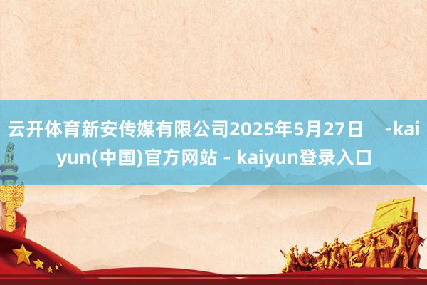 云开体育新安传媒有限公司2025年5月27日 -kaiyun(中国)官方网站 - kaiyun登录入口