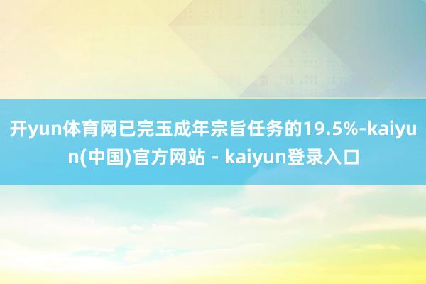 开yun体育网已完玉成年宗旨任务的19.5%-kaiyun(中国)官方网站 - kaiyun登录入口