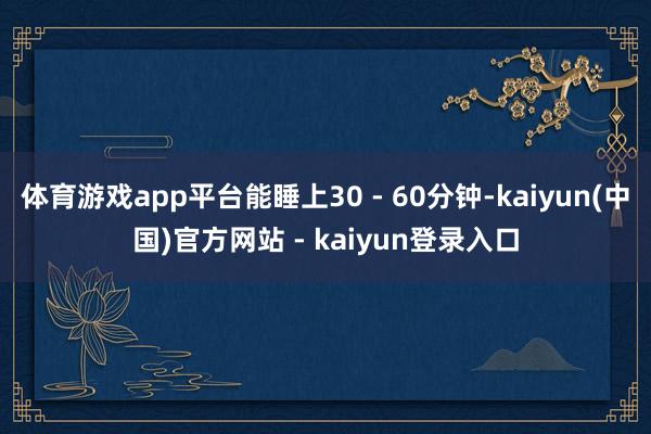 体育游戏app平台能睡上30 - 60分钟-kaiyun(中国)官方网站 - kaiyun登录入口