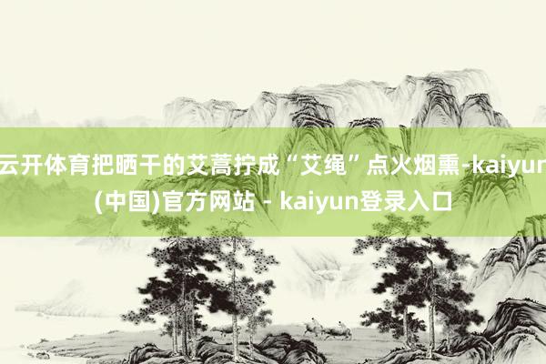 云开体育把晒干的艾蒿拧成“艾绳”点火烟熏-kaiyun(中国)官方网站 - kaiyun登录入口