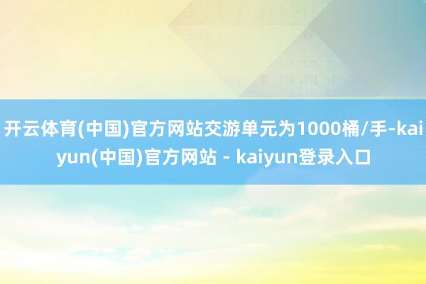 开云体育(中国)官方网站交游单元为1000桶/手-kaiyun(中国)官方网站 - kaiyun登录入口