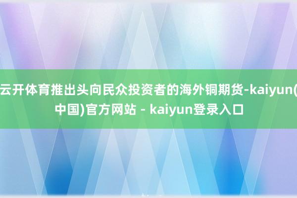云开体育推出头向民众投资者的海外铜期货-kaiyun(中国)官方网站 - kaiyun登录入口