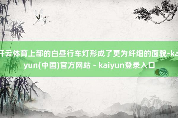 开云体育上部的白昼行车灯形成了更为纤细的面貌-kaiyun(中国)官方网站 - kaiyun登录入口