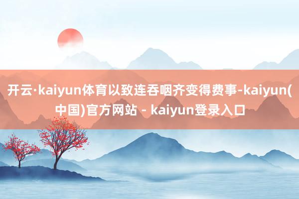 开云·kaiyun体育以致连吞咽齐变得费事-kaiyun(中国)官方网站 - kaiyun登录入口