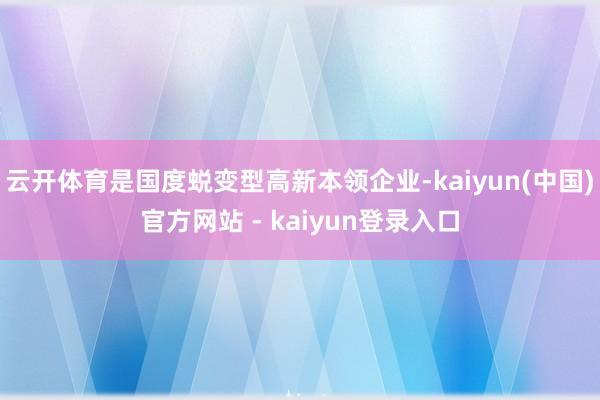 云开体育是国度蜕变型高新本领企业-kaiyun(中国)官方网站 - kaiyun登录入口