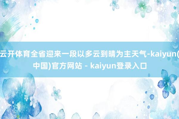 云开体育全省迎来一段以多云到晴为主天气-kaiyun(中国)官方网站 - kaiyun登录入口