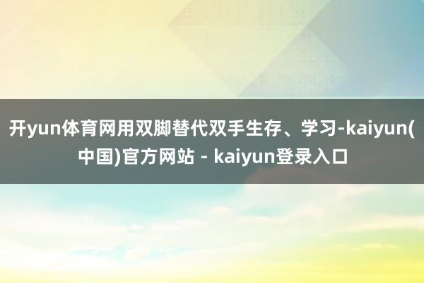 开yun体育网用双脚替代双手生存、学习-kaiyun(中国)官方网站 - kaiyun登录入口