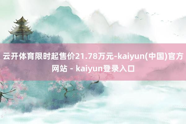 云开体育限时起售价21.78万元-kaiyun(中国)官方网站 - kaiyun登录入口
