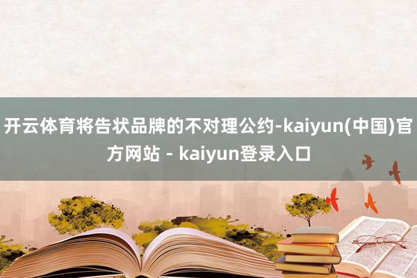 开云体育将告状品牌的不对理公约-kaiyun(中国)官方网站 - kaiyun登录入口