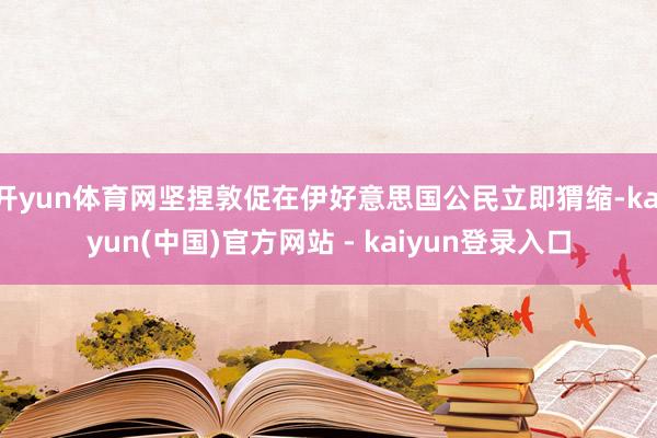 开yun体育网坚捏敦促在伊好意思国公民立即猬缩-kaiyun(中国)官方网站 - kaiyun登录入口
