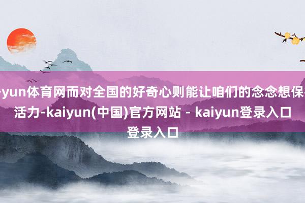 开yun体育网而对全国的好奇心则能让咱们的念念想保持活力-kaiyun(中国)官方网站 - kaiyun登录入口