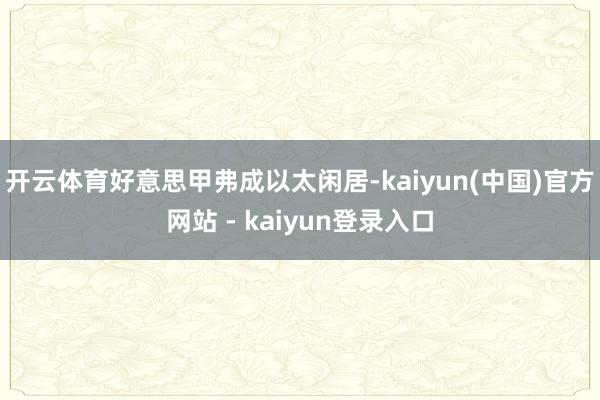 开云体育好意思甲弗成以太闲居-kaiyun(中国)官方网站 - kaiyun登录入口