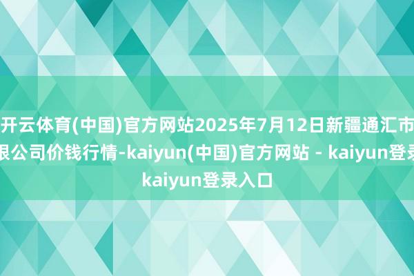 开云体育(中国)官方网站2025年7月12日新疆通汇市集有限公司价钱行情-kaiyun(中国)官方网站 - kaiyun登录入口
