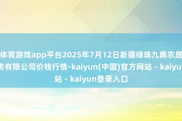 体育游戏app平台2025年7月12日新疆绿珠九鼎农居品策画贬责有限公司价钱行情-kaiyun(中国)官方网站 - kaiyun登录入口