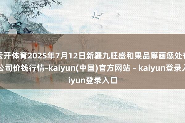 云开体育2025年7月12日新疆九旺盛和果品筹画惩处有限公司价钱行情-kaiyun(中国)官方网站 - kaiyun登录入口
