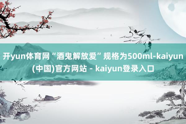 开yun体育网“酒鬼解放爱”规格为500ml-kaiyun(中国)官方网站 - kaiyun登录入口