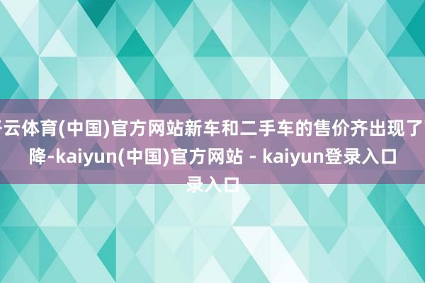 开云体育(中国)官方网站新车和二手车的售价齐出现了下降-kaiyun(中国)官方网站 - kaiyun登录入口
