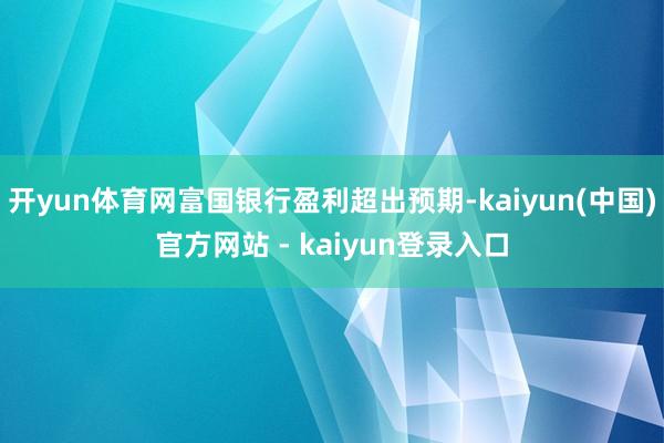 开yun体育网富国银行盈利超出预期-kaiyun(中国)官方网站 - kaiyun登录入口