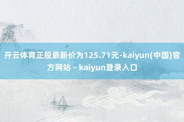 开云体育正股最新价为125.71元-kaiyun(中国)官方网站 - kaiyun登录入口