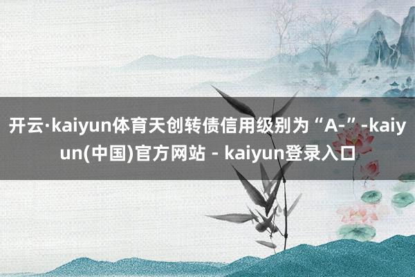 开云·kaiyun体育天创转债信用级别为“A-”-kaiyun(中国)官方网站 - kaiyun登录入口