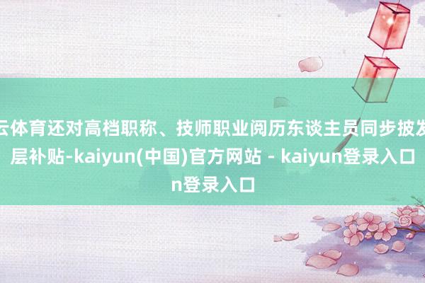 开云体育还对高档职称、技师职业阅历东谈主员同步披发分层补贴-kaiyun(中国)官方网站 - kaiyun登录入口