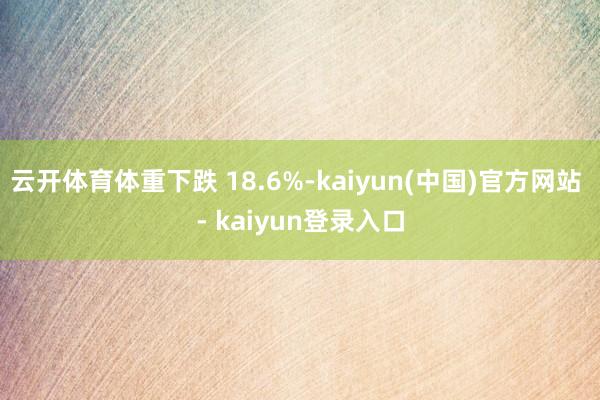 云开体育体重下跌 18.6%-kaiyun(中国)官方网站 - kaiyun登录入口