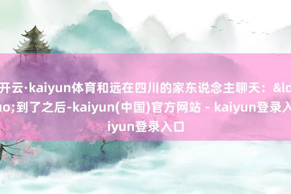 开云·kaiyun体育和远在四川的家东说念主聊天：&ldquo;到了之后-kaiyun(中国)官方网站 - kaiyun登录入口