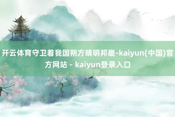 开云体育守卫着我国朔方晴明邦畿-kaiyun(中国)官方网站 - kaiyun登录入口