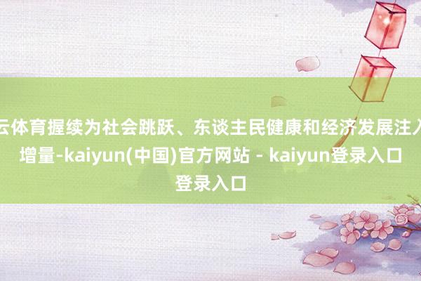 开云体育握续为社会跳跃、东谈主民健康和经济发展注入新增量-kaiyun(中国)官方网站 - kaiyun登录入口