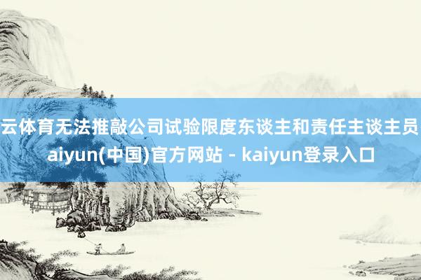 开云体育无法推敲公司试验限度东谈主和责任主谈主员-kaiyun(中国)官方网站 - kaiyun登录入口
