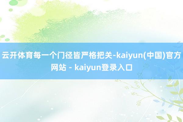云开体育每一个门径皆严格把关-kaiyun(中国)官方网站 - kaiyun登录入口