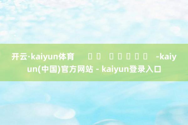开云·kaiyun体育 -kaiyun(中国)官方网站 - kaiyun登录入口