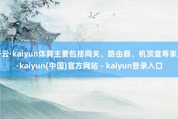 开云·kaiyun体育主要包括网关、路由器、机顶盒等家具-kaiyun(中国)官方网站 - kaiyun登录入口