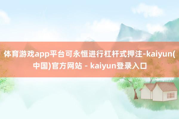 体育游戏app平台可永恒进行杠杆式押注-kaiyun(中国)官方网站 - kaiyun登录入口