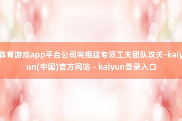 体育游戏app平台公司将组建专项工夫团队攻关-kaiyun(中国)官方网站 - kaiyun登录入口