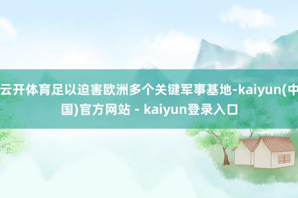 云开体育足以迫害欧洲多个关键军事基地-kaiyun(中国)官方网站 - kaiyun登录入口