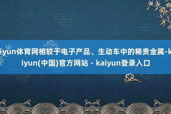 开yun体育网相较于电子产品、生动车中的稀贵金属-kaiyun(中国)官方网站 - kaiyun登录入口